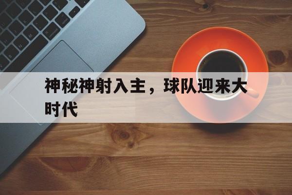 开云体育官网-神秘神射入主，球队迎来大时代的简单介绍