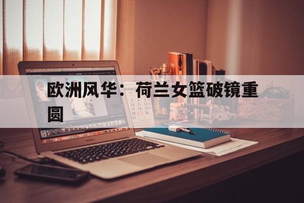 开云体育官方网站-包含欧洲风华：荷兰女篮破镜重圆的词条